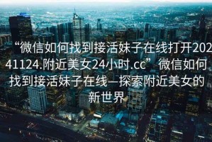 “微信如何找到接活妹子在線打開20241124.附近美女24小時(shí).cc”微信如何找到接活妹子在線—探索附近美女的新世界