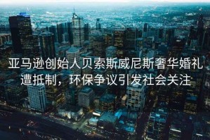 亞馬遜創(chuàng)始人貝索斯威尼斯奢華婚禮遭抵制，環(huán)保爭議引發(fā)社會關(guān)注