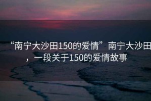 “南寧大沙田150的愛情”南寧大沙田，一段關(guān)于150的愛情故事
