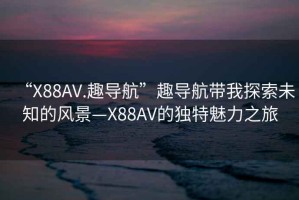 “X88AV.趣導(dǎo)航”趣導(dǎo)航帶我探索未知的風(fēng)景—X88AV的獨(dú)特魅力之旅