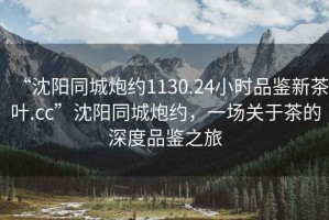 “沈陽同城炮約1130.24小時(shí)品鑒新茶葉.cc”沈陽同城炮約，一場(chǎng)關(guān)于茶的深度品鑒之旅