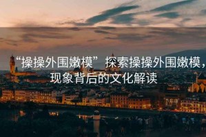 “操操外圍嫩?！碧剿鞑俨偻鈬勰＃F(xiàn)象背后的文化解讀