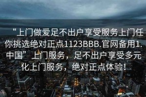 “上門做愛足不出戶享受服務上門任你挑選絕對正點1123BBB.官網(wǎng)備用1.中國”上門服務，足不出戶享受多元化上門服務，絕對正點體驗！