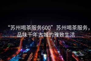 “蘇州喝茶服務(wù)600”蘇州喝茶服務(wù)，品味千年古城的雅致生活