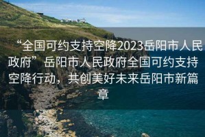 “全國可約支持空降2023岳陽市人民政府”岳陽市人民政府全國可約支持空降行動，共創(chuàng)美好未來岳陽市新篇章