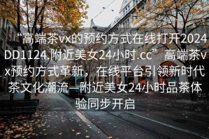 “高端茶vx的預(yù)約方式在線打開(kāi)2024DD1124.附近美女24小時(shí).cc”高端茶vx預(yù)約方式革新，在線平臺(tái)引領(lǐng)新時(shí)代茶文化潮流—附近美女24小時(shí)品茶體驗(yàn)同步開(kāi)啟