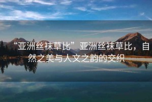 “亞洲絲襪草比”亞洲絲襪草比，自然之美與人文之韻的交織