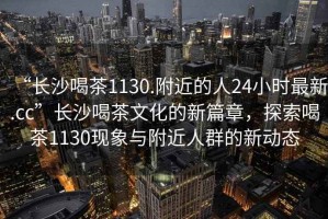 “長沙喝茶1130.附近的人24小時(shí)最新.cc”長沙喝茶文化的新篇章，探索喝茶1130現(xiàn)象與附近人群的新動(dòng)態(tài)