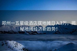 鄭州一五星級(jí)酒店擺地?cái)側(cè)杖?萬(wàn)，揭秘地?cái)偨?jīng)濟(jì)新趨勢(shì)！