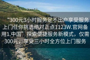 “300元3小時(shí)服務(wù)足不出戶享受服務(wù)上門任你挑選絕對(duì)正點(diǎn)1123W.官網(wǎng)備用1.中國”探索便捷服務(wù)新模式，僅需300元，享受三小時(shí)全方位上門服務(wù)