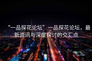 “一品探花論壇”一品探花論壇，最新資訊與深度探討的交匯點