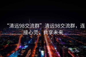“清遠(yuǎn)98交流群”清遠(yuǎn)98交流群，連接心靈，共享未來