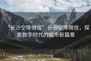 “長沙空降微信”長沙空降微信，探索數(shù)字時(shí)代的城市新篇章