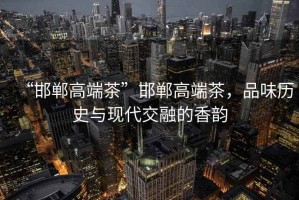 “邯鄲高端茶”邯鄲高端茶，品味歷史與現(xiàn)代交融的香韻