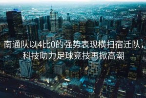 南通隊以4比0的強勢表現(xiàn)橫掃宿遷隊，科技助力足球競技再掀高潮