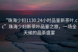 “珠海少婦1130.24小時(shí)品鑒新茶葉.cc”珠海少婦新茶葉品鑒之旅，一場(chǎng)全天候的品茶盛宴
