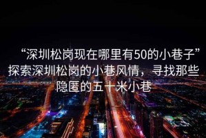 “深圳松崗現(xiàn)在哪里有50的小巷子”探索深圳松崗的小巷風(fēng)情，尋找那些隱匿的五十米小巷