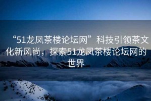 “51龍鳳茶樓論壇網(wǎng)”科技引領(lǐng)茶文化新風尚，探索51龍鳳茶樓論壇網(wǎng)的世界