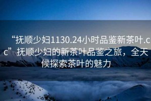 “撫順少婦1130.24小時品鑒新茶葉.cc”撫順少婦的新茶葉品鑒之旅，全天候探索茶葉的魅力