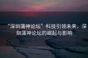 “深圳蒲神論壇”科技引領(lǐng)未來，深圳蒲神論壇的崛起與影響