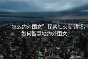 “怎么約外圍女”探索社交新領(lǐng)域，如何智慧地約外圍女