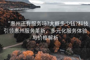“惠州還有服務(wù)嗎?大概多少錢?科技引領(lǐng)惠州服務(wù)革新，多元化服務(wù)體驗(yàn)與價(jià)格解析