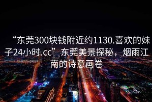 “東莞300塊錢附近約1130.喜歡的妹子24小時(shí).cc”東莞美景探秘，煙雨江南的詩意畫卷