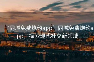 “同城免費炮約app”同城免費炮約app，探索現(xiàn)代社交新領(lǐng)域
