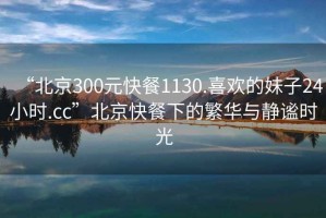 “北京300元快餐1130.喜歡的妹子24小時(shí).cc”北京快餐下的繁華與靜謐時(shí)光