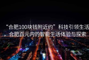 “合肥100塊錢附近約”科技引領(lǐng)生活，合肥百元內(nèi)的智能生活體驗與探索