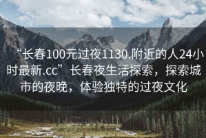 “長(zhǎng)春100元過(guò)夜1130.附近的人24小時(shí)最新.cc”長(zhǎng)春夜生活探索，探索城市的夜晚，體驗(yàn)獨(dú)特的過(guò)夜文化