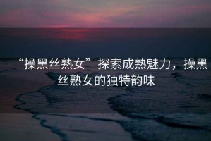 “操黑絲熟女”探索成熟魅力，操黑絲熟女的獨(dú)特韻味