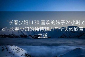 “長(zhǎng)春少婦1130.喜歡的妹子24小時(shí).cc”長(zhǎng)春少婦的獨(dú)特魅力與全天候欣賞之道