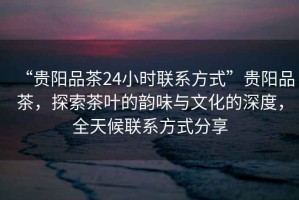 “貴陽(yáng)品茶24小時(shí)聯(lián)系方式”貴陽(yáng)品茶，探索茶葉的韻味與文化的深度，全天候聯(lián)系方式分享
