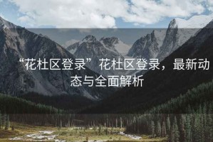 “花杜區(qū)登錄”花杜區(qū)登錄，最新動(dòng)態(tài)與全面解析