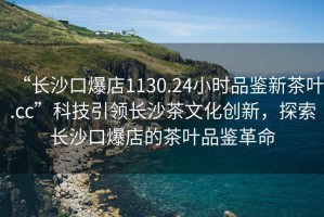 “長沙口爆店1130.24小時品鑒新茶葉.cc”科技引領長沙茶文化創(chuàng)新，探索長沙口爆店的茶葉品鑒革命