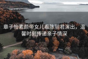 章子怡素顏帶女兒看陳麗君演出，溫馨時(shí)刻傳遞親子情深