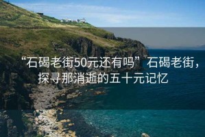 “石碣老街50元還有嗎”石碣老街，探尋那消逝的五十元記憶