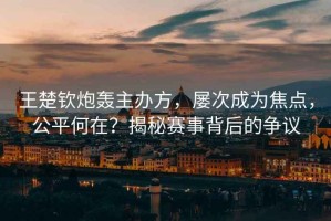 王楚欽炮轟主辦方，屢次成為焦點，公平何在？揭秘賽事背后的爭議