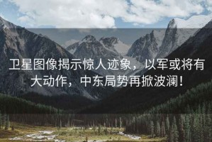 衛(wèi)星圖像揭示驚人跡象，以軍或?qū)⒂写髣幼?，中東局勢再掀波瀾！