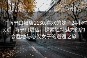 “南寧口爆店1130.喜歡的妹子24小時(shí).cc”南寧口爆店，探索獨(dú)特魅力的約會(huì)勝地與心儀女子的邂逅之旅