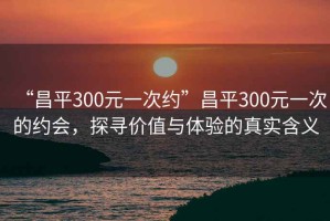 “昌平300元一次約”昌平300元一次的約會，探尋價值與體驗的真實含義