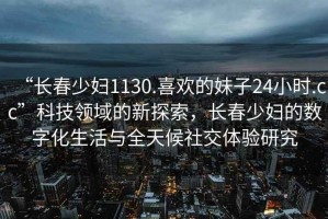 “長春少婦1130.喜歡的妹子24小時.cc”科技領(lǐng)域的新探索，長春少婦的數(shù)字化生活與全天候社交體驗研究
