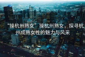 “操杭州熟女”操杭州熟女，探尋杭州成熟女性的魅力與風采