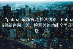 “palipali最新官網(wǎng) 檢測線路”Palipali最新官網(wǎng)上線，檢測線路功能全面升級