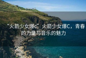 “火箭少女爆c”火箭少女爆C，青春的力量與音樂的魅力