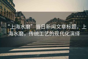 “上海水磨”當(dāng)日新聞文章標(biāo)題，上海水磨，傳統(tǒng)工藝的現(xiàn)代化演繹