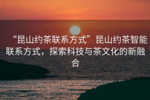 “昆山約茶聯(lián)系方式”昆山約茶智能聯(lián)系方式，探索科技與茶文化的新融合