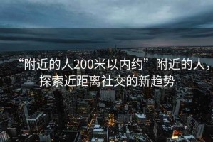“附近的人200米以內(nèi)約”附近的人，探索近距離社交的新趨勢