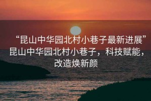 “昆山中華園北村小巷子最新進(jìn)展”昆山中華園北村小巷子，科技賦能，改造煥新顏